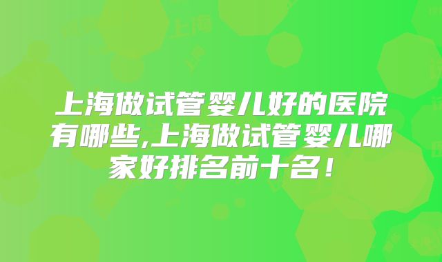 上海做试管婴儿好的医院有哪些,上海做试管婴儿哪家好排名前十名！