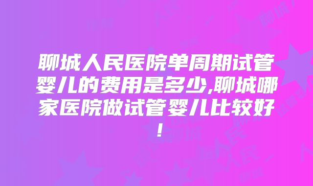 聊城人民医院单周期试管婴儿的费用是多少,聊城哪家医院做试管婴儿比较好!