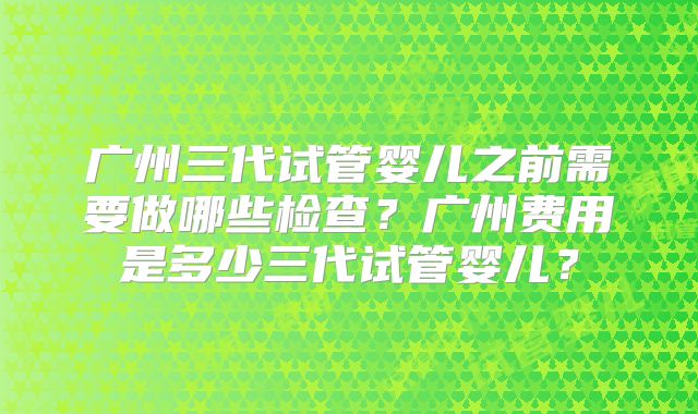 广州三代试管婴儿之前需要做哪些检查？广州费用是多少三代试管婴儿？