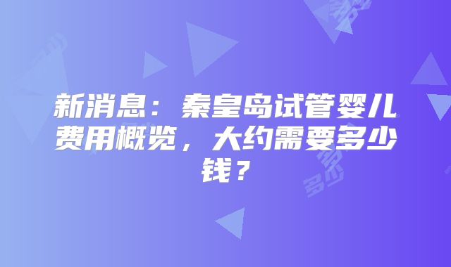 新消息：秦皇岛试管婴儿费用概览，大约需要多少钱？