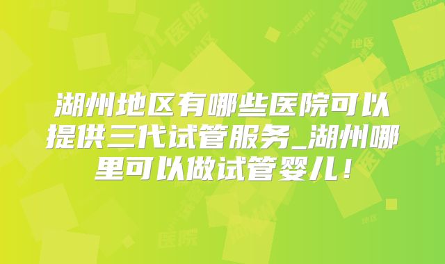 湖州地区有哪些医院可以提供三代试管服务_湖州哪里可以做试管婴儿！