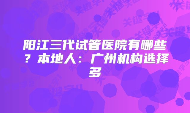 阳江三代试管医院有哪些？本地人：广州机构选择多