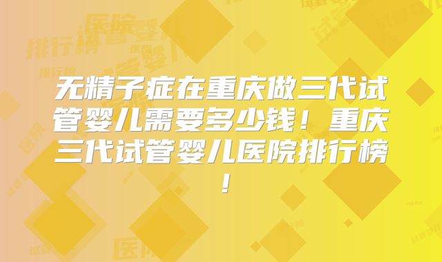 无精子症在重庆做三代试管婴儿需要多少钱！重庆三代试管婴儿医院排行榜！