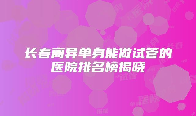 长春离异单身能做试管的医院排名榜揭晓