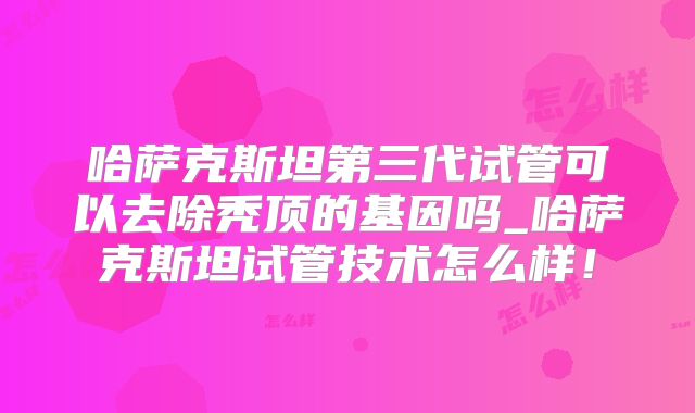 哈萨克斯坦第三代试管可以去除秃顶的基因吗_哈萨克斯坦试管技术怎么样！