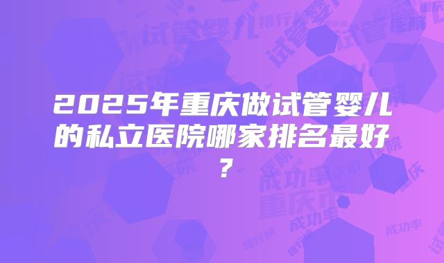 2025年重庆做试管婴儿的私立医院哪家排名最好？