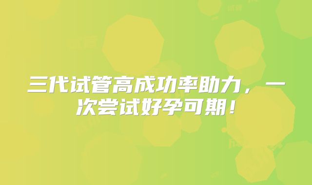 三代试管高成功率助力，一次尝试好孕可期！