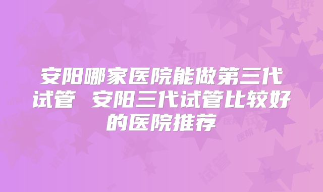 安阳哪家医院能做第三代试管 安阳三代试管比较好的医院推荐
