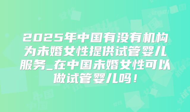 2025年中国有没有机构为未婚女性提供试管婴儿服务_在中国未婚女性可以做试管婴儿吗！