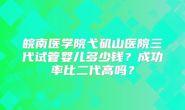 皖南医学院弋矶山医院三代试管婴儿多少钱？成功率比二代高吗？