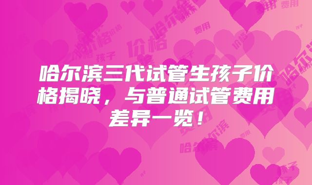 哈尔滨三代试管生孩子价格揭晓，与普通试管费用差异一览！
