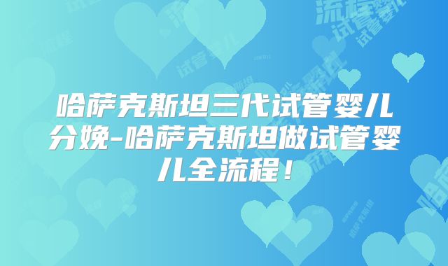 哈萨克斯坦三代试管婴儿分娩-哈萨克斯坦做试管婴儿全流程!