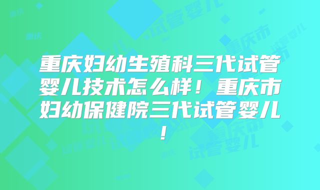 重庆妇幼生殖科三代试管婴儿技术怎么样!重庆市妇幼保健院三代试管婴儿!