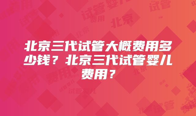 北京三代试管大概费用多少钱?北京三代试管婴儿费用?
