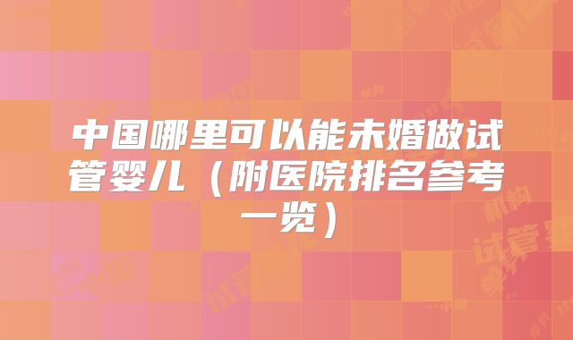中国哪里可以能未婚做试管婴儿（附医院排名参考一览）