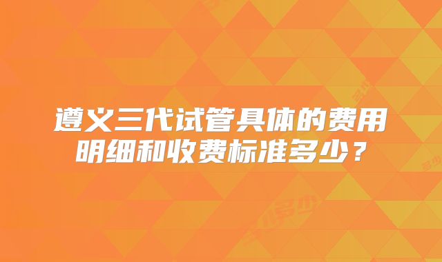 遵义三代试管具体的费用明细和收费标准多少？