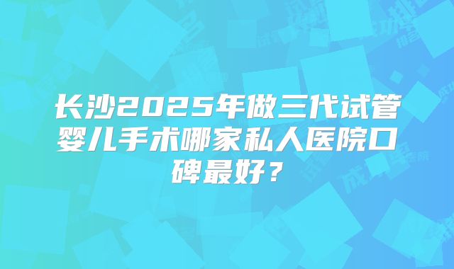 长沙2025年做三代试管婴儿手术哪家私人医院口碑最好？