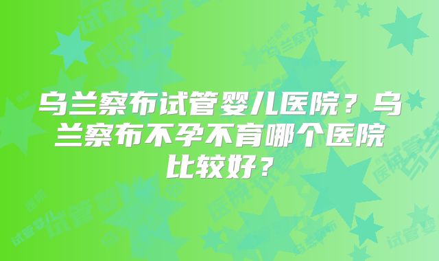 乌兰察布试管婴儿医院?乌兰察布不孕不育哪个医院比较好?