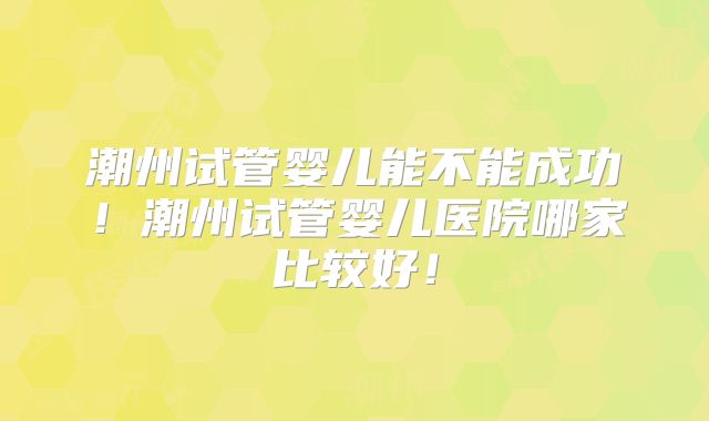 潮州试管婴儿能不能成功！潮州试管婴儿医院哪家比较好！