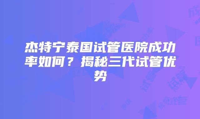 杰特宁泰国试管医院成功率如何？揭秘三代试管优势