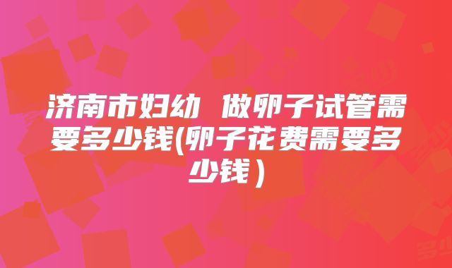 济南市妇幼 做卵子试管需要多少钱(卵子花费需要多少钱）