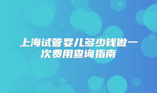上海试管婴儿多少钱做一次费用查询指南