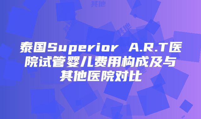 泰国Superior A.R.T医院试管婴儿费用构成及与其他医院对比