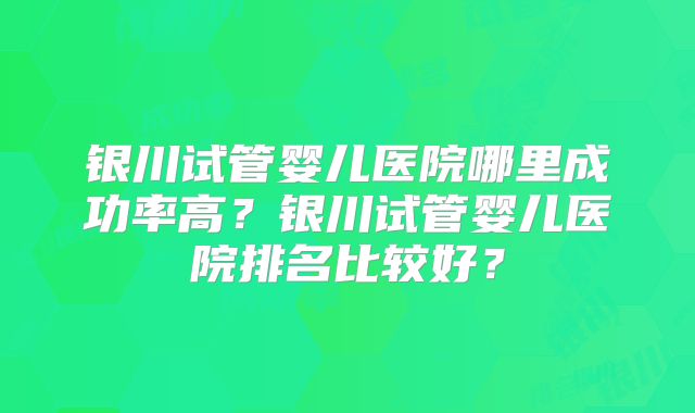 银川试管婴儿医院哪里成功率高？银川试管婴儿医院排名比较好？