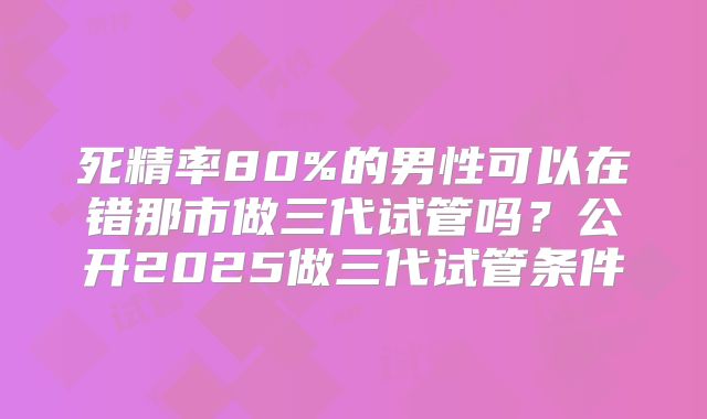 死精率80%的男性可以在错那市做三代试管吗？公开2025做三代试管条件
