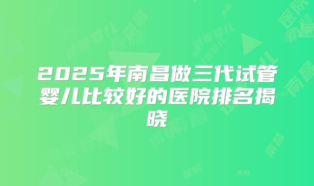 2025年南昌做三代试管婴儿比较好的医院排名揭晓