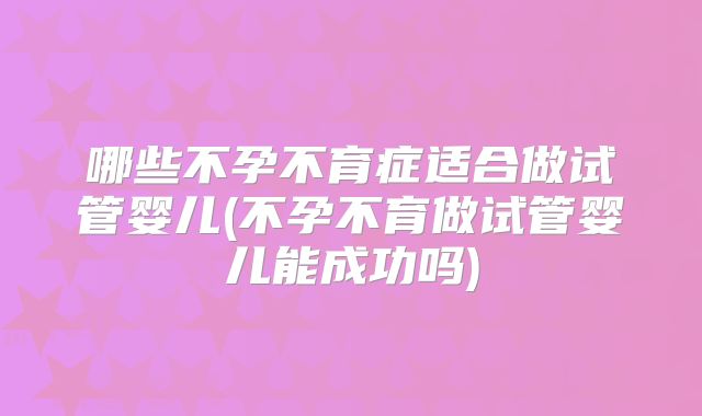 哪些不孕不育症适合做试管婴儿(不孕不育做试管婴儿能成功吗)