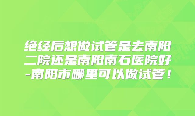 绝经后想做试管是去南阳二院还是南阳南石医院好-南阳市哪里可以做试管！