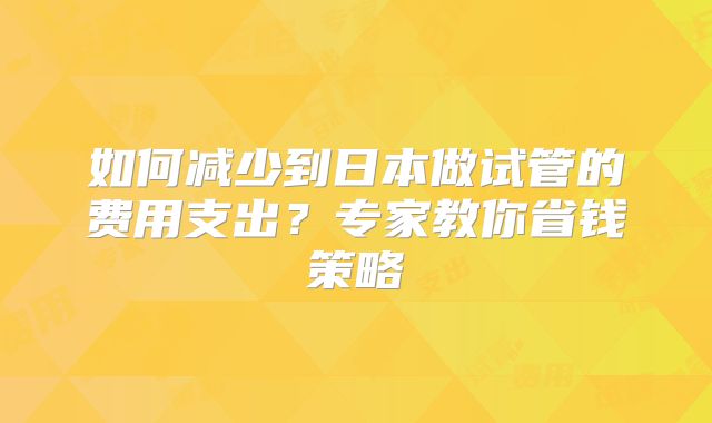 如何减少到日本做试管的费用支出？专家教你省钱策略