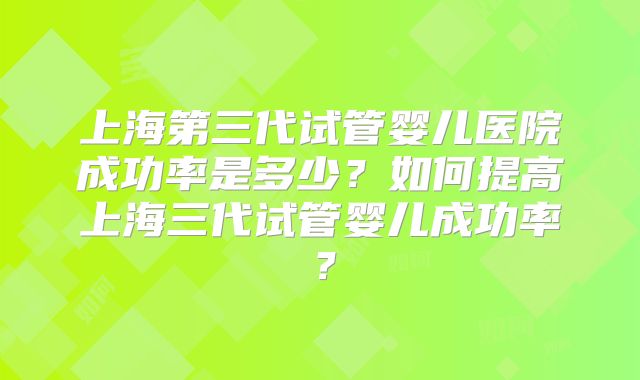 上海第三代试管婴儿医院成功率是多少?如何提高上海三代试管婴儿成功率?