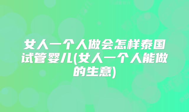 女人一个人做会怎样泰国试管婴儿(女人一个人能做的生意)