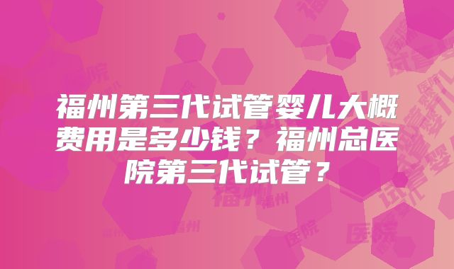 福州第三代试管婴儿大概费用是多少钱？福州总医院第三代试管？