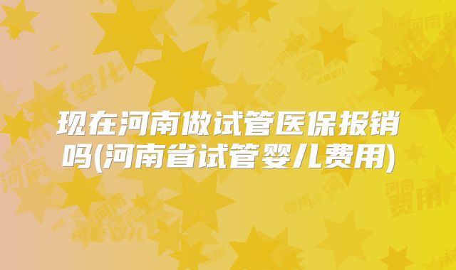 现在河南做试管医保报销吗(河南省试管婴儿费用)
