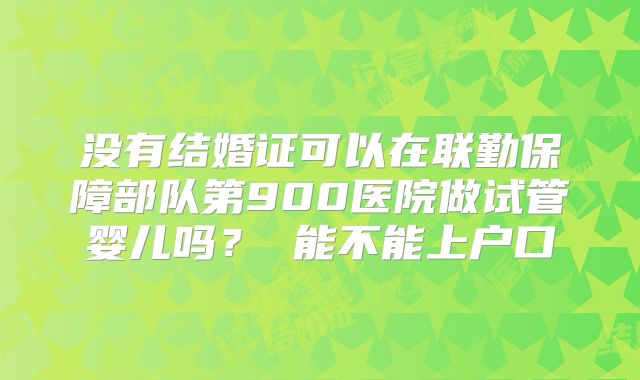 没有结婚证可以在联勤保障部队第900医院做试管婴儿吗？ 能不能上户口