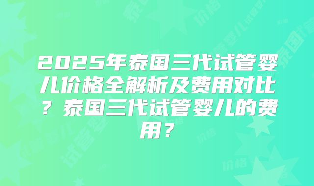 2025年泰国三代试管婴儿价格全解析及费用对比？泰国三代试管婴儿的费用？