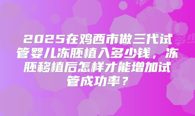 2025在鸡西市做三代试管婴儿冻胚植入多少钱，冻胚移植后怎样才能增加试管成功率？