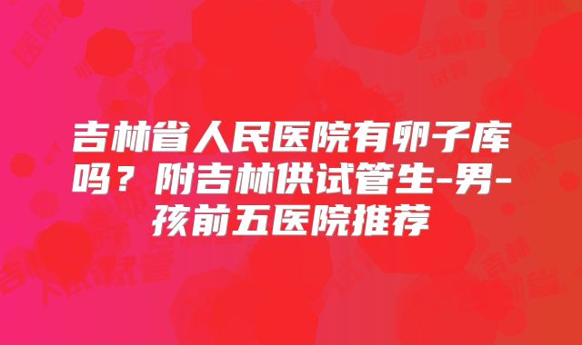 吉林省人民医院有卵子库吗？附吉林供试管生-男-孩前五医院推荐