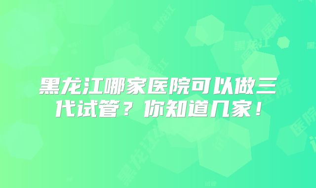 黑龙江哪家医院可以做三代试管？你知道几家！