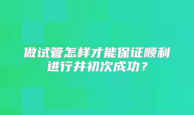 做试管怎样才能保证顺利进行并初次成功？