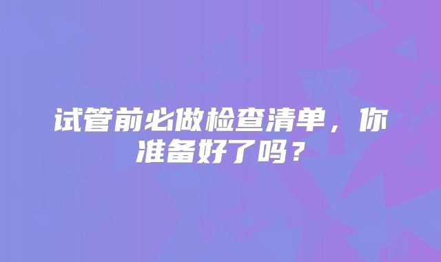 试管前必做检查清单，你准备好了吗？