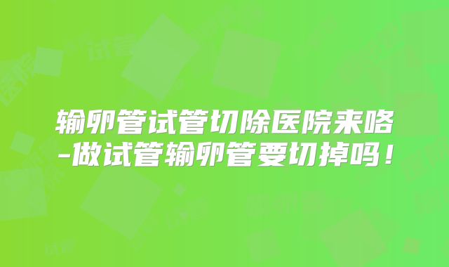 输卵管试管切除医院来咯-做试管输卵管要切掉吗!