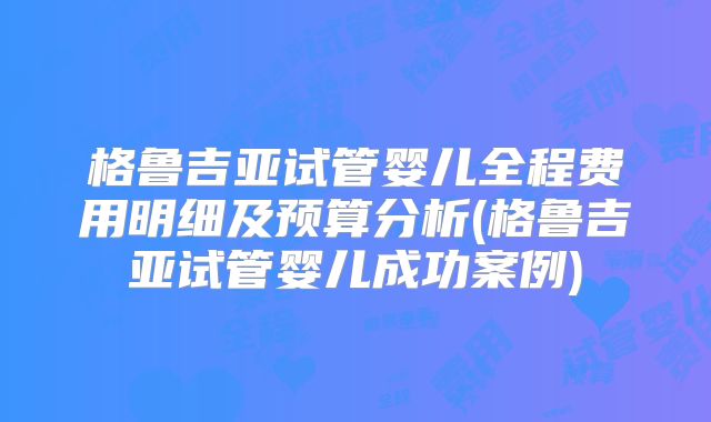 格鲁吉亚试管婴儿全程费用明细及预算分析(格鲁吉亚试管婴儿成功案例)
