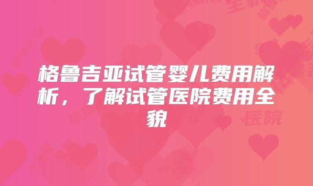 格鲁吉亚试管婴儿费用解析,了解试管医院费用全貌