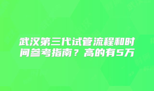 武汉第三代试管流程和时间参考指南？高的有5万