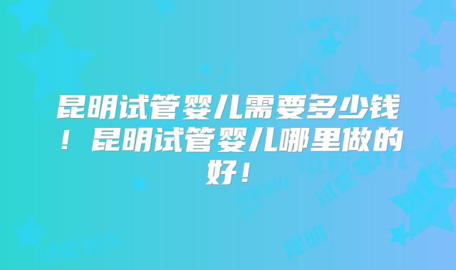 昆明试管婴儿需要多少钱!昆明试管婴儿哪里做的好!