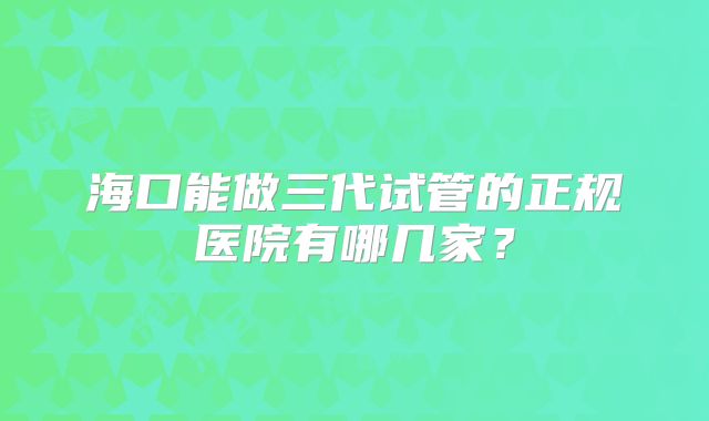 海口能做三代试管的正规医院有哪几家?